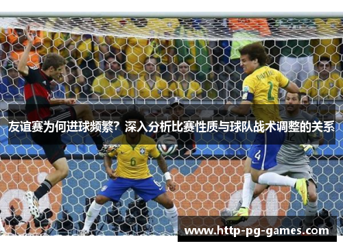 友谊赛为何进球频繁？深入分析比赛性质与球队战术调整的关系
