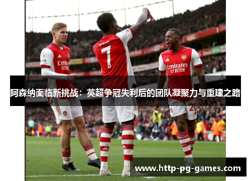 阿森纳面临新挑战：英超争冠失利后的团队凝聚力与重建之路
