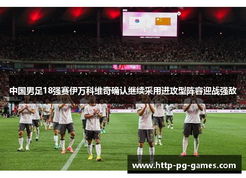 中国男足18强赛伊万科维奇确认继续采用进攻型阵容迎战强敌