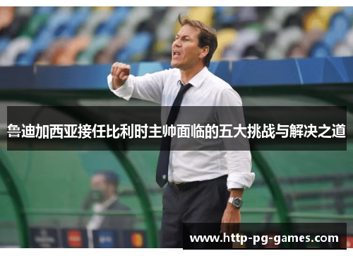 鲁迪加西亚接任比利时主帅面临的五大挑战与解决之道 鲁迪加西亚接任比利时主帅面临的五大挑战与解决之道