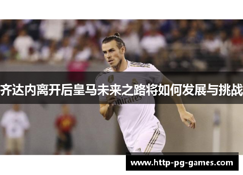 齐达内离开后皇马未来之路将如何发展与挑战 齐达内离开后皇马未来之路将如何发展与挑战
